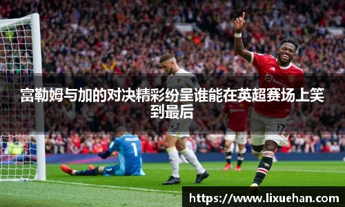 富勒姆与加的对决精彩纷呈谁能在英超赛场上笑到最后