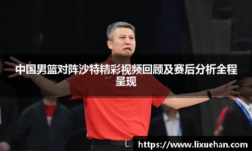 中国男篮对阵沙特精彩视频回顾及赛后分析全程呈现