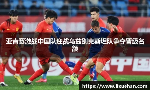 亚青赛激战中国队迎战乌兹别克斯坦队争夺晋级名额