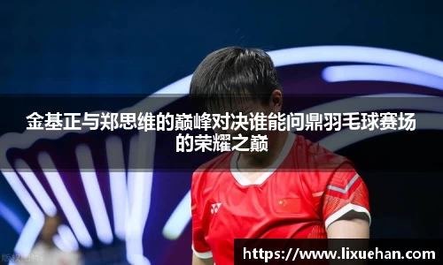 金基正与郑思维的巅峰对决谁能问鼎羽毛球赛场的荣耀之巅