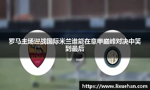 罗马主场迎战国际米兰谁能在意甲巅峰对决中笑到最后