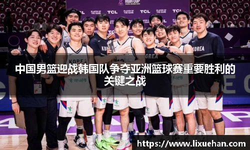 中国男篮迎战韩国队争夺亚洲篮球赛重要胜利的关键之战